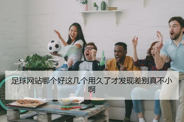足球网站哪个好这几个用久了才发现差别真不小啊