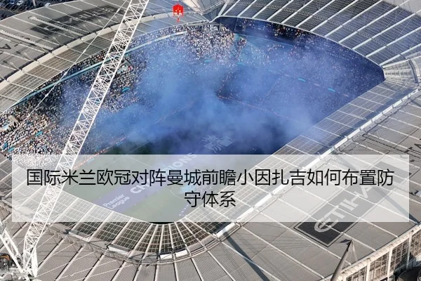国际米兰欧冠对阵曼城前瞻小因扎吉如何布置防守体系