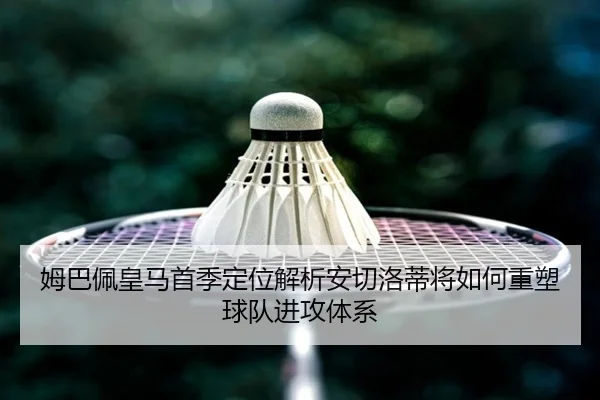 姆巴佩皇马首季定位解析安切洛蒂将如何重塑球队进攻体系