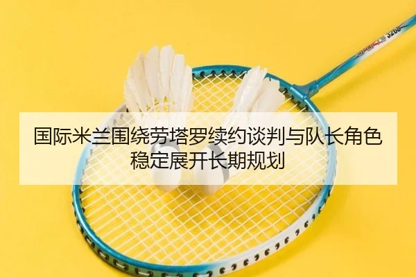 国际米兰围绕劳塔罗续约谈判与队长角色稳定展开长期规划（leyu）