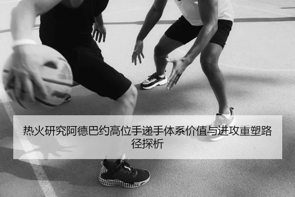 热火研究阿德巴约高位手递手体系价值与进攻重塑路径探析（leyu）