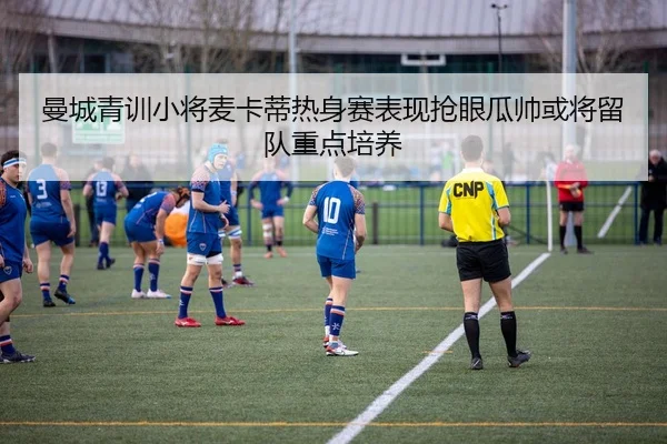 曼城青训小将麦卡蒂热身赛表现抢眼瓜帅或将留队重点培养（leyu）