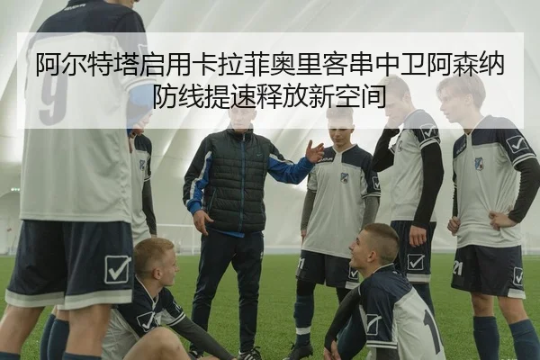阿尔特塔启用卡拉菲奥里客串中卫阿森纳防线提速释放新空间（leyu）